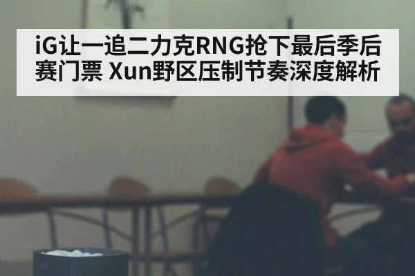 iG让一追二力克RNG抢下最后季后赛门票 Xun野区压制节奏深度解析